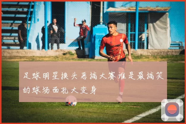 足球明星换头恶搞大赛谁是最搞笑的球场面孔大变身