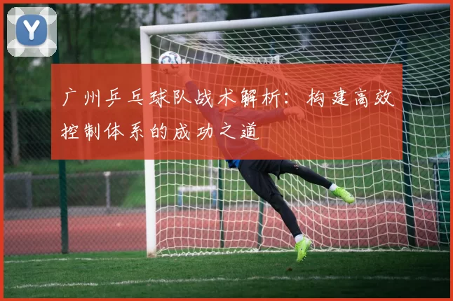 广州乒乓球队战术解析：构建高效控制体系的成功之道