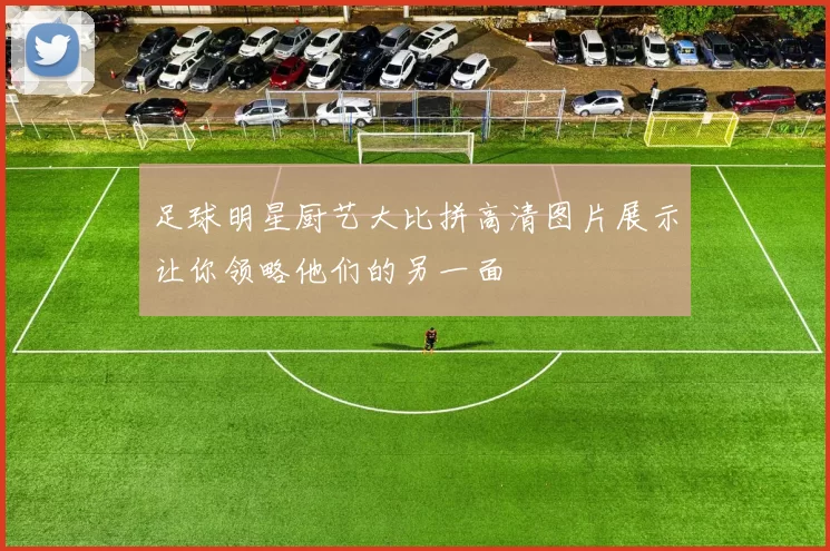 足球明星厨艺大比拼高清图片展示让你领略他们的另一面