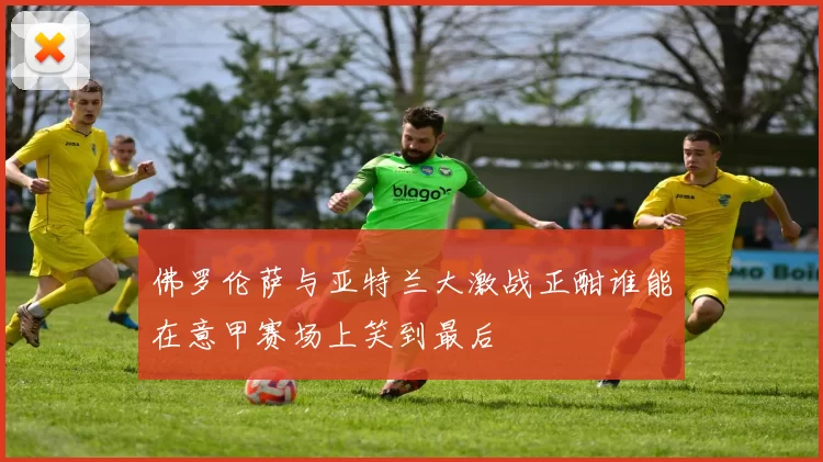 佛罗伦萨与亚特兰大激战正酣谁能在意甲赛场上笑到最后