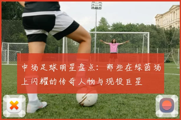 中场足球明星盘点：那些在绿茵场上闪耀的传奇人物与现役巨星
