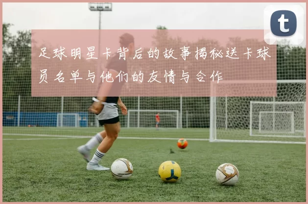 足球明星卡背后的故事揭秘送卡球员名单与他们的友情与合作