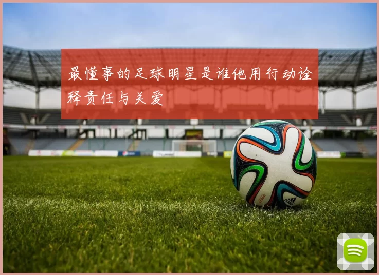 最懂事的足球明星是谁他用行动诠释责任与关爱