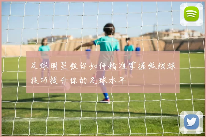 足球明星教你如何精准掌握弧线球技巧提升你的足球水平