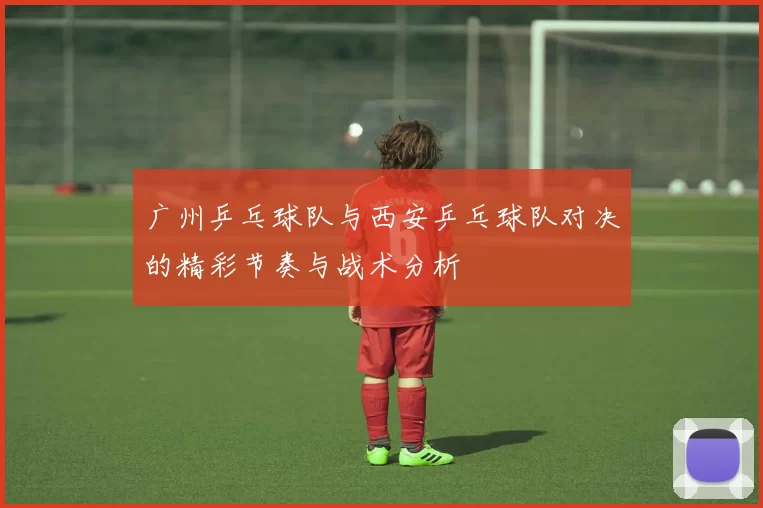 广州乒乓球队与西安乒乓球队对决的精彩节奏与战术分析