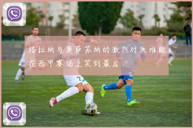 格拉纳与奥萨苏纳的激烈对决谁能在西甲赛场上笑到最后