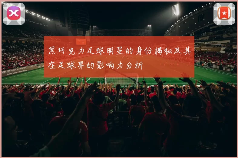 黑巧克力足球明星的身份揭秘及其在足球界的影响力分析