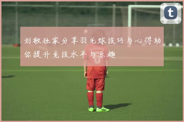 刘敏独家分享羽毛球技巧与心得助你提升竞技水平与乐趣