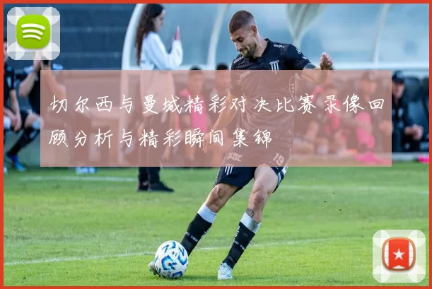 切尔西与曼城精彩对决比赛录像回顾分析与精彩瞬间集锦