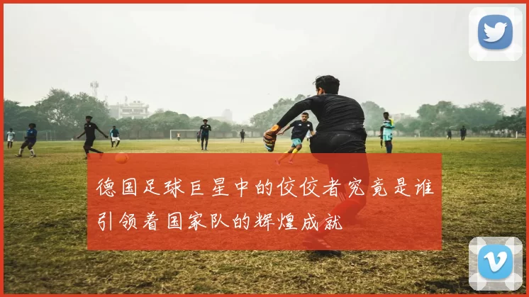 德国足球巨星中的佼佼者究竟是谁引领着国家队的辉煌成就