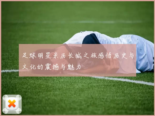 足球明星亲历长城之旅感悟历史与文化的震撼与魅力