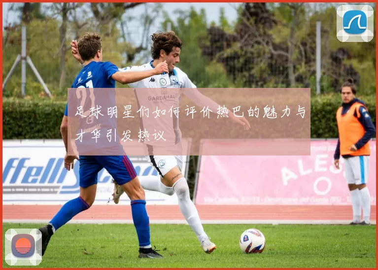 足球明星们如何评价热巴的魅力与才华引发热议