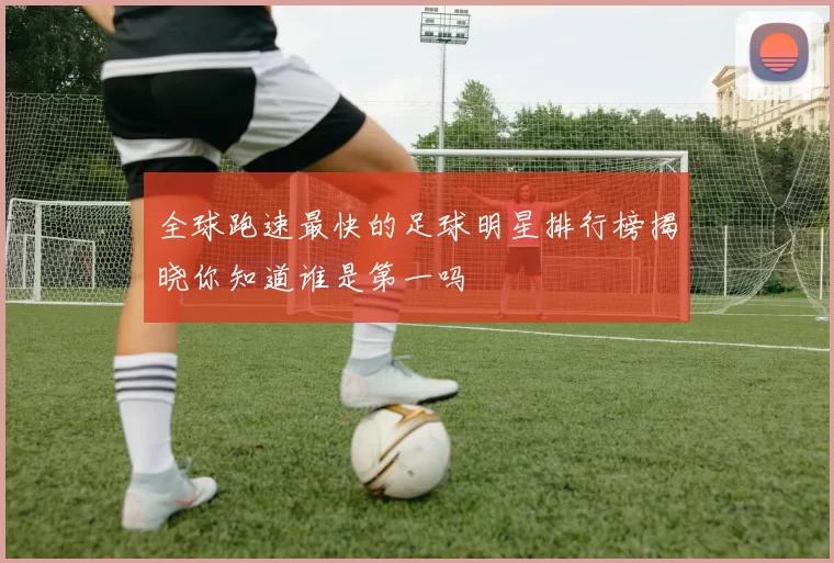 全球跑速最快的足球明星排行榜揭晓你知道谁是第一吗