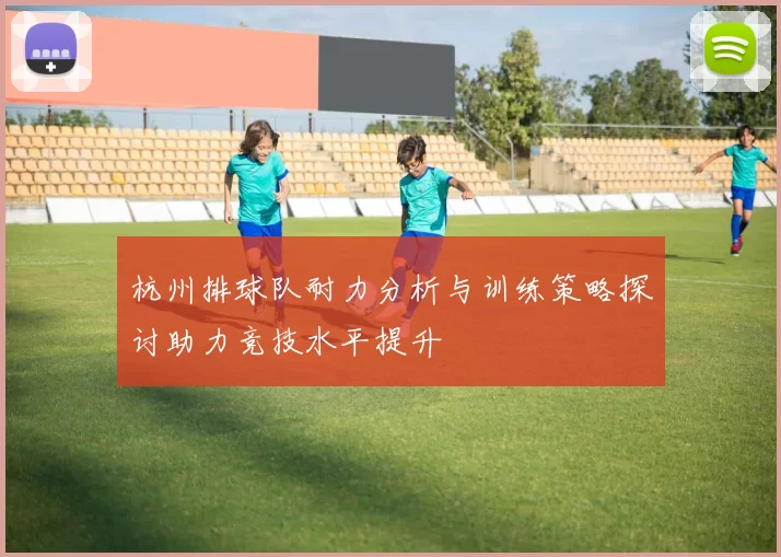 杭州排球队耐力分析与训练策略探讨助力竞技水平提升
