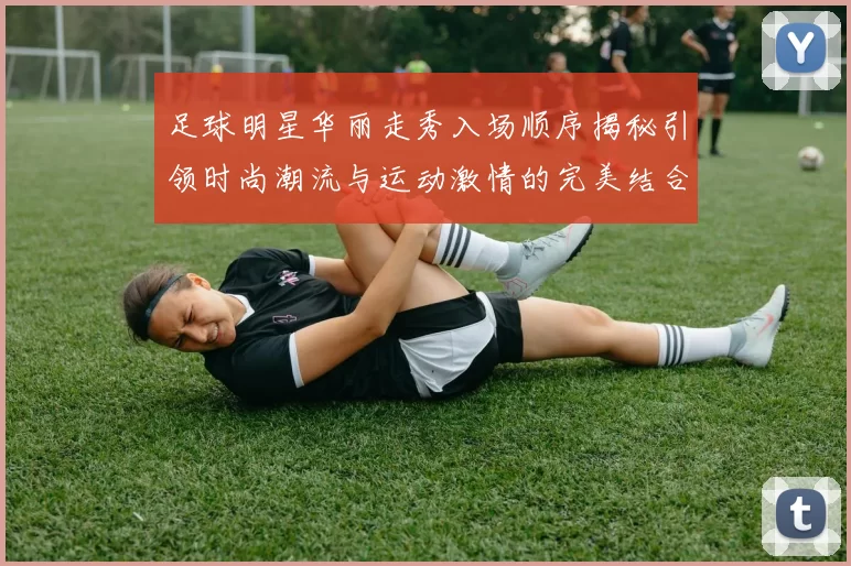 足球明星华丽走秀入场顺序揭秘引领时尚潮流与运动激情的完美结合