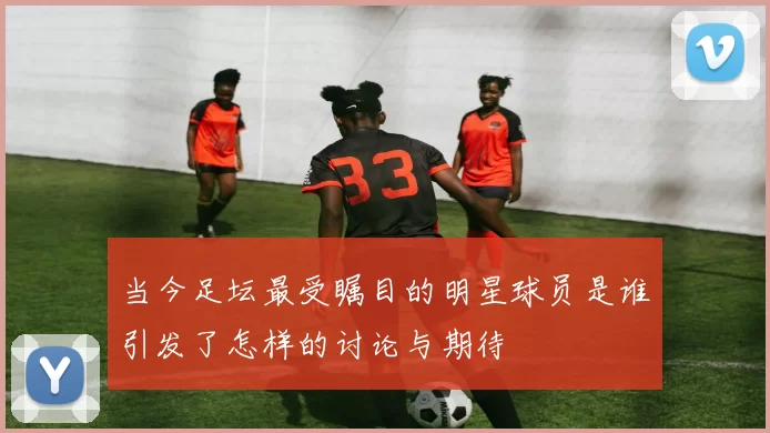 当今足坛最受瞩目的明星球员是谁引发了怎样的讨论与期待