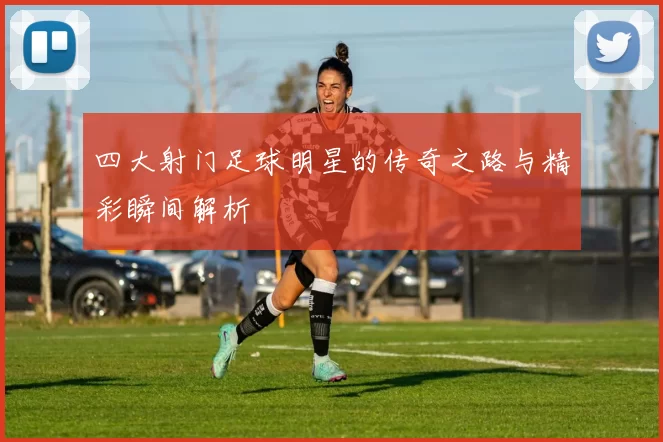 四大射门足球明星的传奇之路与精彩瞬间解析