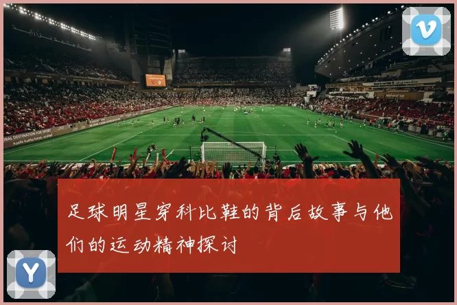 足球明星穿科比鞋的背后故事与他们的运动精神探讨