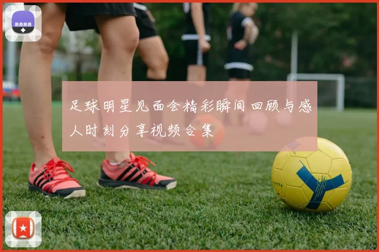 足球明星见面会精彩瞬间回顾与感人时刻分享视频合集