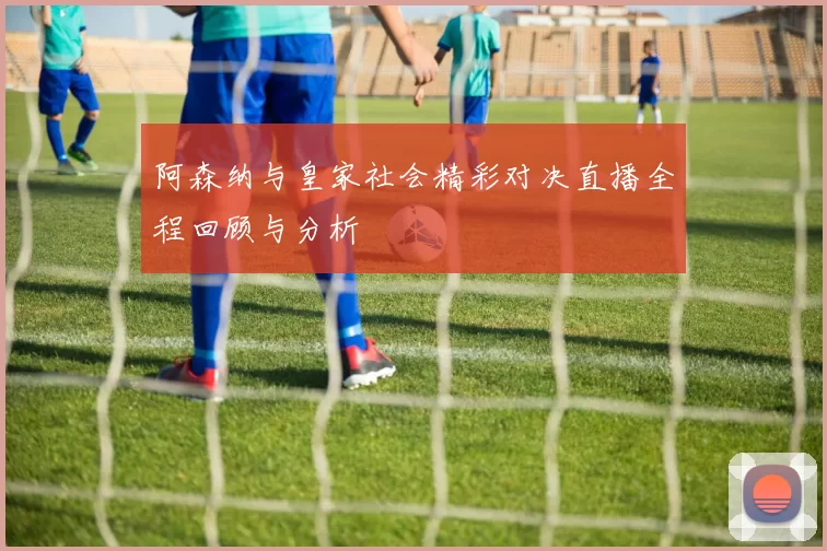 阿森纳与皇家社会精彩对决直播全程回顾与分析