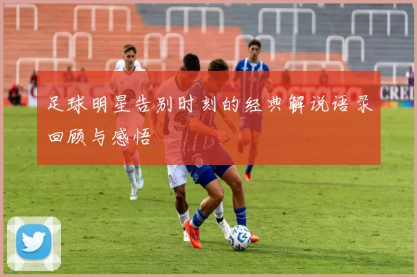 足球明星告别时刻的经典解说语录回顾与感悟