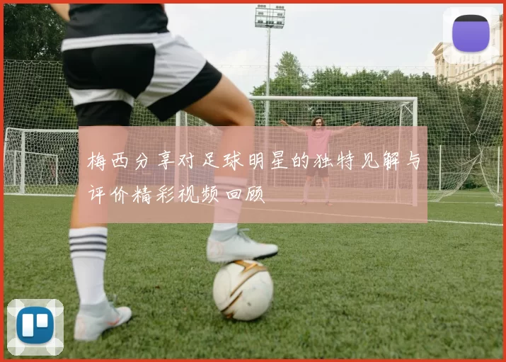 梅西分享对足球明星的独特见解与评价精彩视频回顾