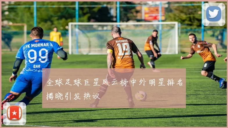 全球足球巨星风云榜中外明星排名揭晓引发热议
