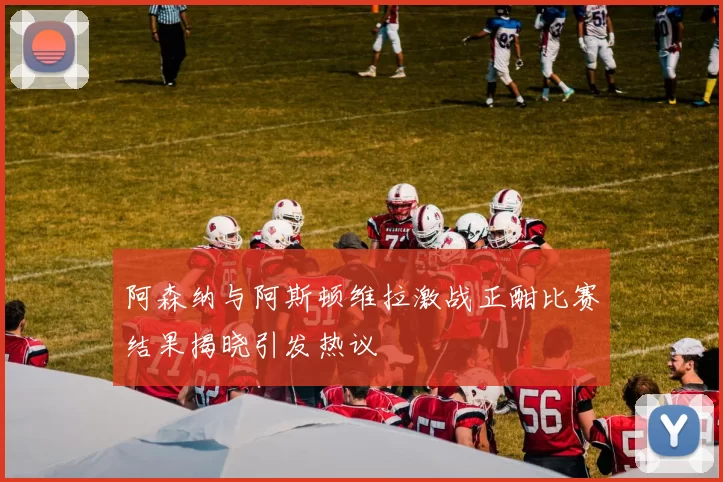 阿森纳与阿斯顿维拉激战正酣比赛结果揭晓引发热议