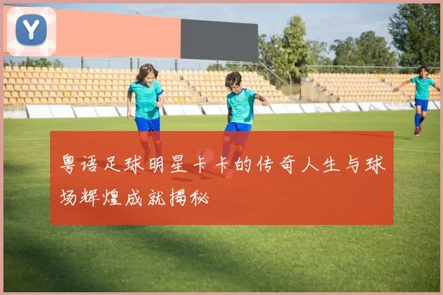粤语足球明星卡卡的传奇人生与球场辉煌成就揭秘