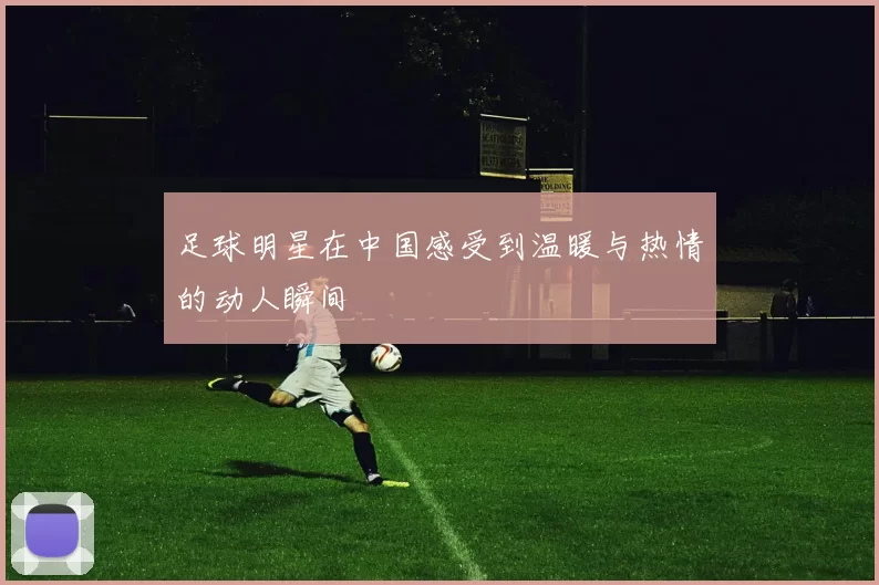 足球明星在中国感受到温暖与热情的动人瞬间