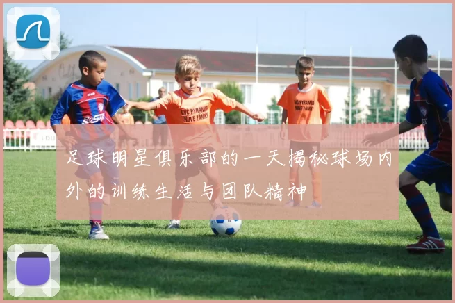 足球明星俱乐部的一天揭秘球场内外的训练生活与团队精神