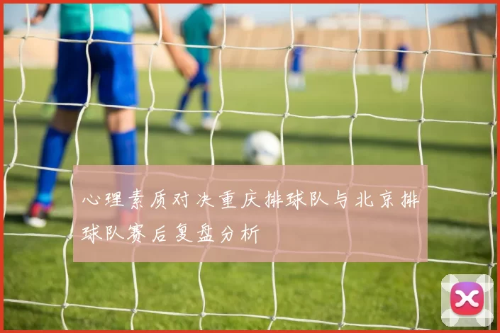心理素质对决重庆排球队与北京排球队赛后复盘分析