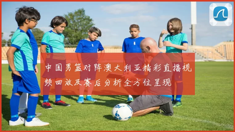 中国男篮对阵澳大利亚精彩直播视频回放及赛后分析全方位呈现