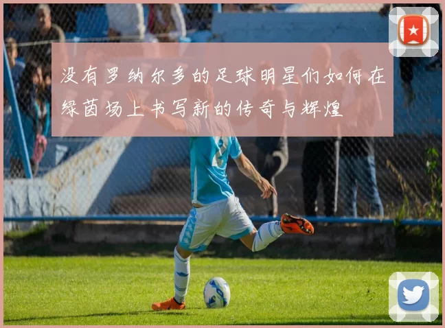 没有罗纳尔多的足球明星们如何在绿茵场上书写新的传奇与辉煌