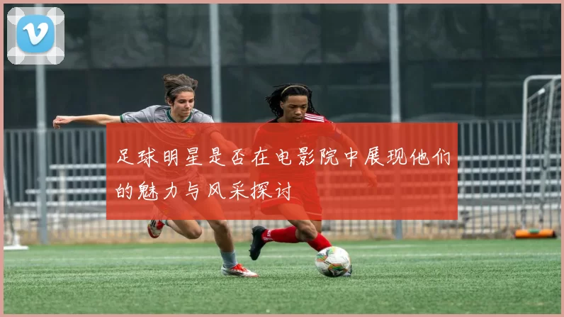 足球明星是否在电影院中展现他们的魅力与风采探讨