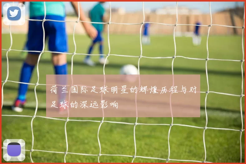 荷兰国际足球明星的辉煌历程与对足球的深远影响