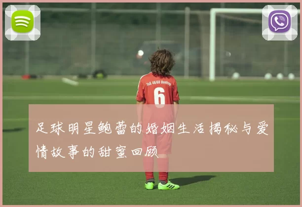 足球明星鲍蕾的婚姻生活揭秘与爱情故事的甜蜜回顾