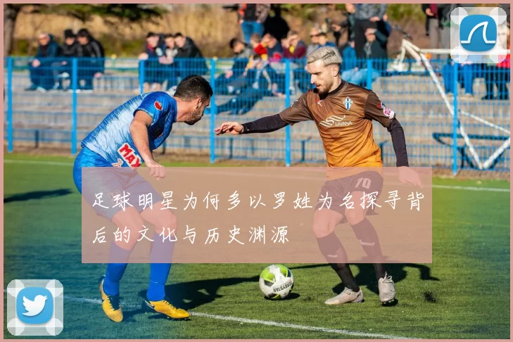 足球明星为何多以罗姓为名探寻背后的文化与历史渊源