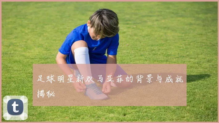 足球明星新欢马亚菲的背景与成就揭秘