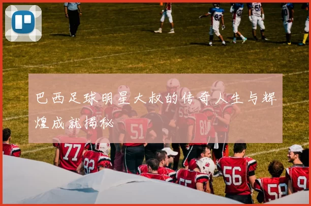 巴西足球明星大叔的传奇人生与辉煌成就揭秘