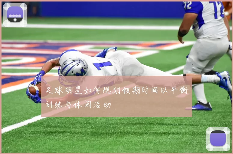 足球明星如何规划假期时间以平衡训练与休闲活动