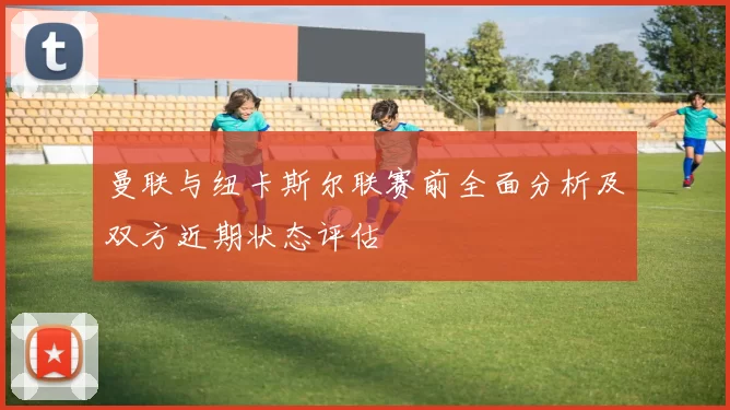 曼联与纽卡斯尔联赛前全面分析及双方近期状态评估
