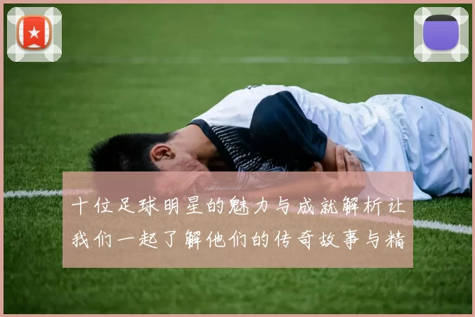 十位足球明星的魅力与成就解析让我们一起了解他们的传奇故事与精彩瞬间