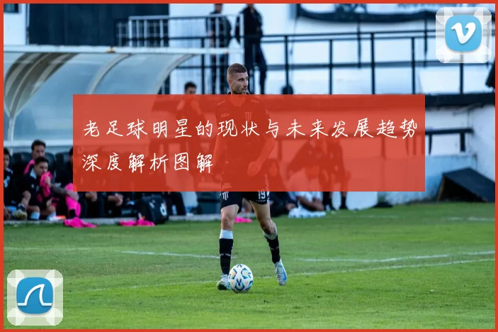 老足球明星的现状与未来发展趋势深度解析图解