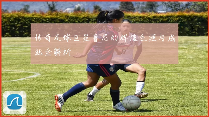 传奇足球巨星鲁尼的辉煌生涯与成就全解析