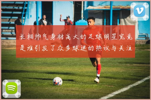 长相帅气身材高大的足球明星究竟是谁引发了众多球迷的热议与关注