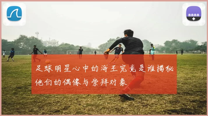 足球明星心中的海王究竟是谁揭秘他们的偶像与崇拜对象