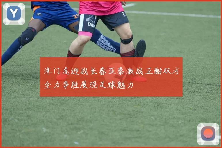 津门虎迎战长春亚泰激战正酣双方全力争胜展现足球魅力