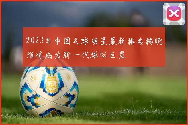 2023年中国足球明星最新排名揭晓谁将成为新一代球坛巨星
