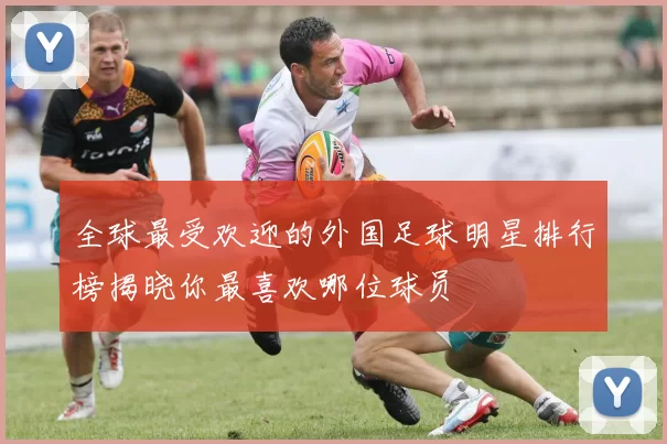 全球最受欢迎的外国足球明星排行榜揭晓你最喜欢哪位球员
